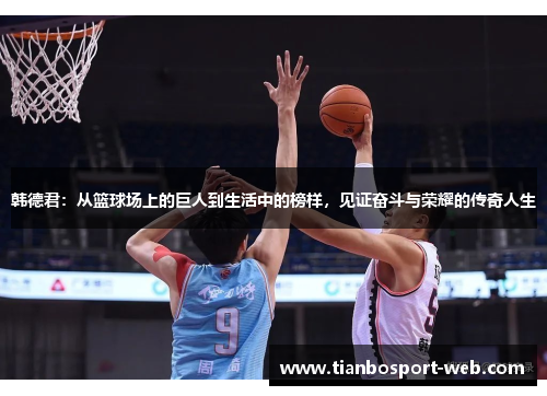 韩德君：从篮球场上的巨人到生活中的榜样，见证奋斗与荣耀的传奇人生